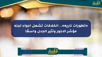 «تطورات نارية».. الخلافات تشعل أجواء لجنة مؤشر الأجور وتثير الجدل واسعًا
